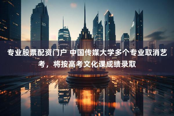 专业股票配资门户 中国传媒大学多个专业取消艺考，将按高考文化课成绩录取