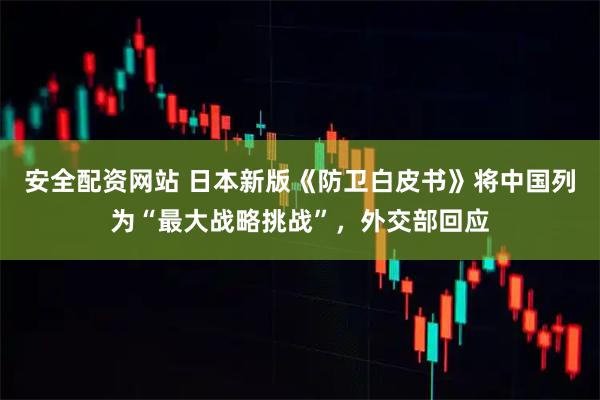 安全配资网站 日本新版《防卫白皮书》将中国列为“最大战略挑战”，外交部回应